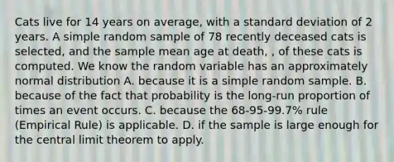 Cats live for 14 years on average, with a <a href='https://www.questionai.com/knowledge/kqGUr1Cldy-standard-deviation' class='anchor-knowledge'>standard deviation</a> of 2 years. A simple random sample of 78 recently deceased cats is selected, and the sample mean age at death, , of these cats is computed. We know the random variable has an approximately normal distribution A. because it is a simple random sample. B. because of the fact that probability is the long-run proportion of times an event occurs. C. because the 68-95-99.7% rule (Empirical Rule) is applicable. D. if the sample is large enough for the <a href='https://www.questionai.com/knowledge/kUf7Qv1J9z-central-limit-theorem' class='anchor-knowledge'>central limit theorem</a> to apply.