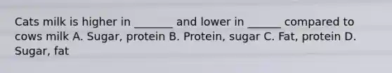 Cats milk is higher in _______ and lower in ______ compared to cows milk A. Sugar, protein B. Protein, sugar C. Fat, protein D. Sugar, fat