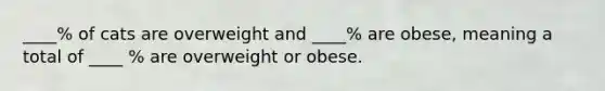 ____% of cats are overweight and ____% are obese, meaning a total of ____ % are overweight or obese.