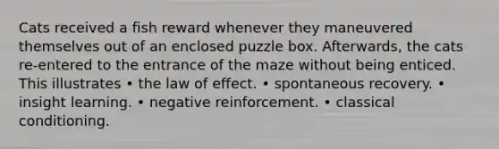 Cats received a fish reward whenever they maneuvered themselves out of an enclosed puzzle box. Afterwards, the cats re-entered to the entrance of the maze without being enticed. This illustrates • the law of effect. • spontaneous recovery. • insight learning. • negative reinforcement. • classical conditioning.