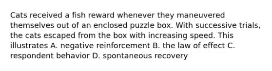 Cats received a fish reward whenever they maneuvered themselves out of an enclosed puzzle box. With successive trials, the cats escaped from the box with increasing speed. This illustrates A. negative reinforcement B. the law of effect C. respondent behavior D. spontaneous recovery