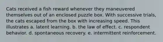 Cats received a fish reward whenever they maneuvered themselves out of an enclosed puzzle box. With successive trials, the cats escaped from the box with increasing speed. This illustrates a. latent learning. b. the law of effect. c. respondent behavior. d. spontaneous recovery. e. intermittent reinforcement.