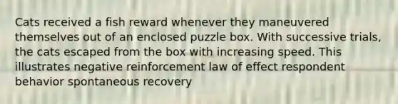 Cats received a fish reward whenever they maneuvered themselves out of an enclosed puzzle box. With successive trials, the cats escaped from the box with increasing speed. This illustrates negative reinforcement law of effect respondent behavior spontaneous recovery