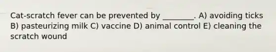 Cat-scratch fever can be prevented by ________. A) avoiding ticks B) pasteurizing milk C) vaccine D) animal control E) cleaning the scratch wound