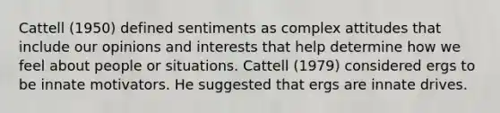 Cattell (1950) defined sentiments as complex attitudes that include our opinions and interests that help determine how we feel about people or situations. Cattell (1979) considered ergs to be innate motivators. He suggested that ergs are innate drives.