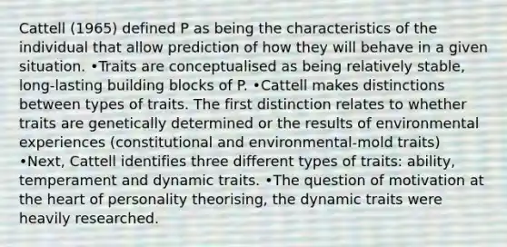 Cattell (1965) defined P as being the characteristics of the individual that allow prediction of how they will behave in a given situation. •Traits are conceptualised as being relatively stable, long-lasting building blocks of P. •Cattell makes distinctions between types of traits. The first distinction relates to whether traits are genetically determined or the results of environmental experiences (constitutional and environmental-mold traits) •Next, Cattell identifies three different types of traits: ability, temperament and dynamic traits. •The question of motivation at the heart of personality theorising, the dynamic traits were heavily researched.