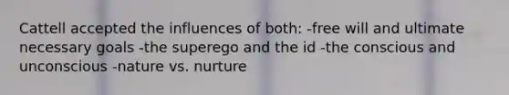 Cattell accepted the influences of both: -free will and ultimate necessary goals -the superego and the id -the conscious and unconscious -nature vs. nurture