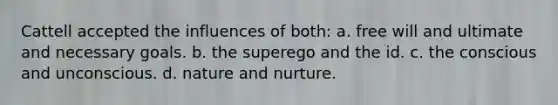 Cattell accepted the influences of both: a. free will and ultimate and necessary goals. b. the superego and the id. c. the conscious and unconscious. d. nature and nurture.