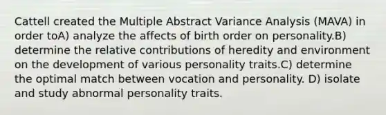 Cattell created the Multiple Abstract Variance Analysis (MAVA) in order toA) analyze the affects of birth order on personality.B) determine the relative contributions of heredity and environment on the development of various personality traits.C) determine the optimal match between vocation and personality. D) isolate and study abnormal personality traits.