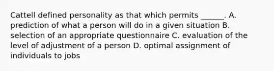 Cattell defined personality as that which permits ______. A. prediction of what a person will do in a given situation B. selection of an appropriate questionnaire C. evaluation of the level of adjustment of a person D. optimal assignment of individuals to jobs