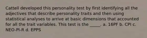 Cattell developed this personality test by first identifying all the adjectives that describe personality traits and then using statistical analyses to arrive at basic dimensions that accounted for all the trait variables. This test is the _____. a. 16PF b. CPI c. NEO-PI-R d. EPPS