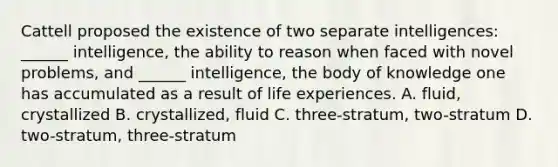 Cattell proposed the existence of two separate intelligences: ______ intelligence, the ability to reason when faced with novel problems, and ______ intelligence, the body of knowledge one has accumulated as a result of life experiences. A. fluid, crystallized B. crystallized, fluid C. three-stratum, two-stratum D. two-stratum, three-stratum