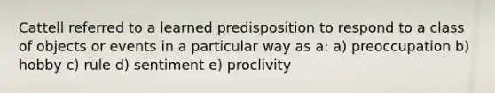 Cattell referred to a learned predisposition to respond to a class of objects or events in a particular way as a: a) preoccupation b) hobby c) rule d) sentiment e) proclivity