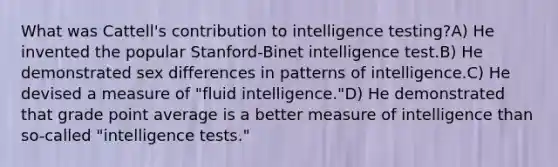 What was Cattell's contribution to intelligence testing?A) He invented the popular Stanford-Binet intelligence test.B) He demonstrated sex differences in patterns of intelligence.C) He devised a measure of "fluid intelligence."D) He demonstrated that grade point average is a better measure of intelligence than so-called "intelligence tests."