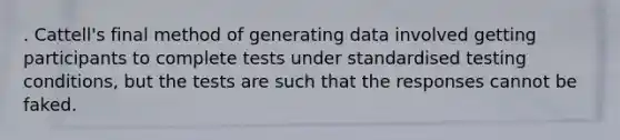 . Cattell's final method of generating data involved getting participants to complete tests under standardised testing conditions, but the tests are such that the responses cannot be faked.