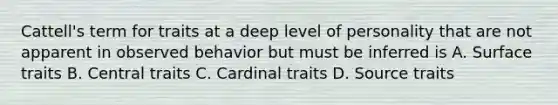 Cattell's term for traits at a deep level of personality that are not apparent in observed behavior but must be inferred is A. Surface traits B. Central traits C. Cardinal traits D. Source traits