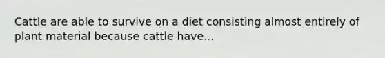 Cattle are able to survive on a diet consisting almost entirely of plant material because cattle have...