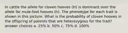 In cattle the allele for cloven hooves (H) is dominant over the allele for mule-foot hooves (h). The phenotype for each trait is shown in this picture. What is the probability of cloven hooves in the offspring of parents that are heterozygous for the trait? answer choices a. 25% b. 50% c. 75% d. 100%