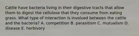 Cattle have bacteria living in their digestive tracts that allow them to digest the cellulose that they consume from eating grass. What type of interaction is involved between the cattle and the bacteria? A. competition B. parasitism C. mutualism D. disease E. herbivory