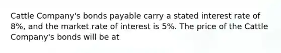 Cattle Company's bonds payable carry a stated interest rate of 8%, and the market rate of interest is 5%. The price of the Cattle Company's bonds will be at