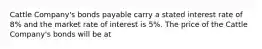 Cattle Company's bonds payable carry a stated interest rate of 8% and the market rate of interest is 5%. The price of the Cattle Company's bonds will be at