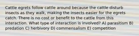 Cattle egrets follow cattle around because the cattle disturb insects as they walk, making the insects easier for the egrets catch. There is no cost or benefit to the cattle from this interaction. What type of interaction is involved? A) parasitism B) predation C) herbivory D) commensalism E) competition