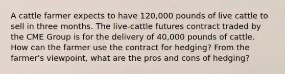 A cattle farmer expects to have 120,000 pounds of live cattle to sell in three months. The live-cattle futures contract traded by the CME Group is for the delivery of 40,000 pounds of cattle. How can the farmer use the contract for hedging? From the farmer's viewpoint, what are the pros and cons of hedging?