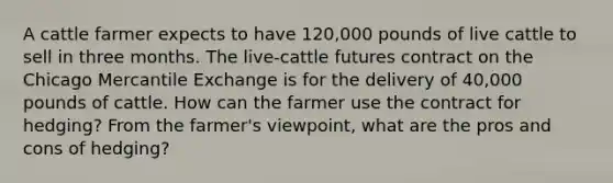 A cattle farmer expects to have 120,000 pounds of live cattle to sell in three months. The live-cattle futures contract on the Chicago Mercantile Exchange is for the delivery of 40,000 pounds of cattle. How can the farmer use the contract for hedging? From the farmer's viewpoint, what are the pros and cons of hedging?