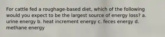 For cattle fed a roughage-based diet, which of the following would you expect to be the largest source of energy loss? a. urine energy b. heat increment energy c. feces energy d. methane energy