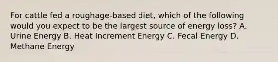 For cattle fed a roughage-based diet, which of the following would you expect to be the largest source of energy loss? A. Urine Energy B. Heat Increment Energy C. Fecal Energy D. Methane Energy