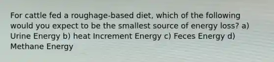 For cattle fed a roughage-based diet, which of the following would you expect to be the smallest source of energy loss? a) Urine Energy b) heat Increment Energy c) Feces Energy d) Methane Energy