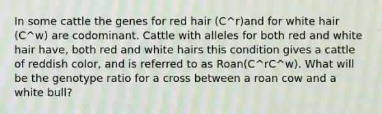 In some cattle the genes for red hair (C^r)and for white hair (C^w) are codominant. Cattle with alleles for both red and white hair have, both red and white hairs this condition gives a cattle of reddish color, and is referred to as Roan(C^rC^w). What will be the genotype ratio for a cross between a roan cow and a white bull?