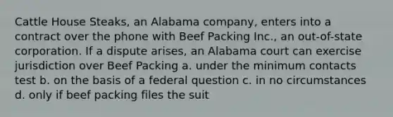 Cattle House Steaks, an Alabama company, enters into a contract over the phone with Beef Packing Inc., an out-of-state corporation. If a dispute arises, an Alabama court can exercise jurisdiction over Beef Packing a. under the minimum contacts test b. on the basis of a federal question c. in no circumstances d. only if beef packing files the suit