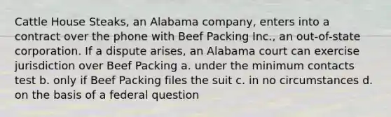 Cattle House Steaks, an Alabama company, enters into a contract over the phone with Beef Packing Inc., an out-of-state corporation. If a dispute arises, an Alabama court can exercise jurisdiction over Beef Packing a. under the minimum contacts test b. only if Beef Packing files the suit c. in no circumstances d. on the basis of a federal question