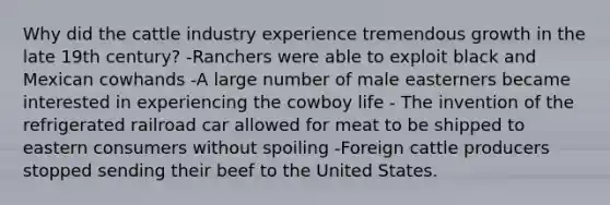 Why did the cattle industry experience tremendous growth in the late 19th century? -Ranchers were able to exploit black and Mexican cowhands -A large number of male easterners became interested in experiencing the cowboy life - The invention of the refrigerated railroad car allowed for meat to be shipped to eastern consumers without spoiling -Foreign cattle producers stopped sending their beef to the United States.