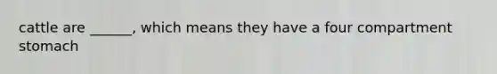 cattle are ______, which means they have a four compartment stomach