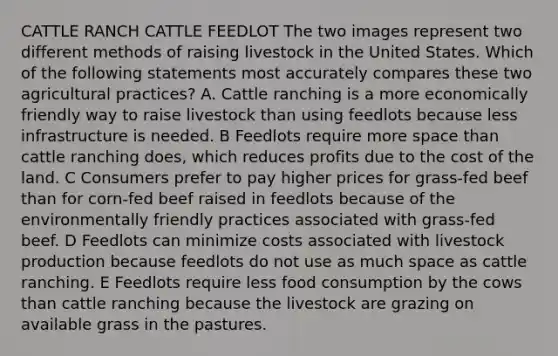 CATTLE RANCH CATTLE FEEDLOT The two images represent two different methods of raising livestock in the United States. Which of the following statements most accurately compares these two agricultural practices? A. Cattle ranching is a more economically friendly way to raise livestock than using feedlots because less infrastructure is needed. B Feedlots require more space than cattle ranching does, which reduces profits due to the cost of the land. C Consumers prefer to pay higher prices for grass-fed beef than for corn-fed beef raised in feedlots because of the environmentally friendly practices associated with grass-fed beef. D Feedlots can minimize costs associated with livestock production because feedlots do not use as much space as cattle ranching. E Feedlots require less food consumption by the cows than cattle ranching because the livestock are grazing on available grass in the pastures.