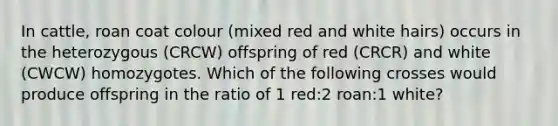 In cattle, roan coat colour (mixed red and white hairs) occurs in the heterozygous (CRCW) offspring of red (CRCR) and white (CWCW) homozygotes. Which of the following crosses would produce offspring in the ratio of 1 red:2 roan:1 white?