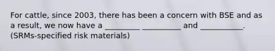 For cattle, since 2003, there has been a concern with BSE and as a result, we now have a _________ __________ and ___________. (SRMs-specified risk materials)