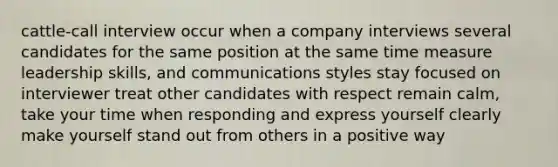 cattle-call interview occur when a company interviews several candidates for the same position at the same time measure leadership skills, and communications styles stay focused on interviewer treat other candidates with respect remain calm, take your time when responding and express yourself clearly make yourself stand out from others in a positive way