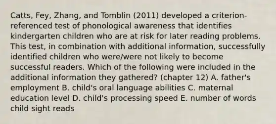 Catts, Fey, Zhang, and Tomblin (2011) developed a criterion-referenced test of phonological awareness that identifies kindergarten children who are at risk for later reading problems. This test, in combination with additional information, successfully identified children who were/were not likely to become successful readers. Which of the following were included in the additional information they gathered? (chapter 12) A. father's employment B. child's oral language abilities C. maternal education level D. child's processing speed E. number of words child sight reads