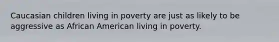 Caucasian children living in poverty are just as likely to be aggressive as African American living in poverty.