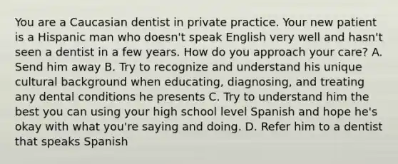 You are a Caucasian dentist in private practice. Your new patient is a Hispanic man who doesn't speak English very well and hasn't seen a dentist in a few years. How do you approach your care? A. Send him away B. Try to recognize and understand his unique cultural background when educating, diagnosing, and treating any dental conditions he presents C. Try to understand him the best you can using your high school level Spanish and hope he's okay with what you're saying and doing. D. Refer him to a dentist that speaks Spanish