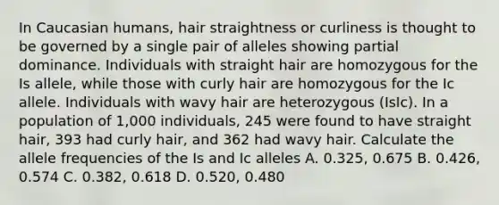 In Caucasian humans, hair straightness or curliness is thought to be governed by a single pair of alleles showing partial dominance. Individuals with straight hair are homozygous for the Is allele, while those with curly hair are homozygous for the Ic allele. Individuals with wavy hair are heterozygous (IsIc). In a population of 1,000 individuals, 245 were found to have straight hair, 393 had curly hair, and 362 had wavy hair. Calculate the allele frequencies of the Is and Ic alleles A. 0.325, 0.675 B. 0.426, 0.574 C. 0.382, 0.618 D. 0.520, 0.480