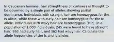 In Caucasian humans, hair straightness or curliness is thought to be governed by a single pair of alleles showing partial dominance. Individuals with straight hair are homozygous for the Is allele, while those with curly hair are homozygous for the Ic allele. Individuals with wavy hair are heterozygous (IsIc). In a population of 1,000 individuals, 245 were found to have straight hair, 393 had curly hair, and 362 had wavy hair. Calculate the allele frequencies of the Is and Ic alleles