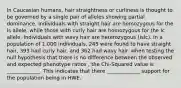 In Caucasian humans, hair straightness or curliness is thought to be governed by a single pair of alleles showing partial dominance. Individuals with straight hair are homozygous for the Is allele, while those with curly hair are homozygous for the Ic allele. Individuals with wavy hair are heterozygous (IsIc). In a population of 1,000 individuals, 245 were found to have straight hair, 393 had curly hair, and 362 had wavy hair. when testing the null hypothesis that there is no difference between the observed and expected phenotype ratios , the Chi-Squared value is _____________. This indicates that there _____________ support for the population being in HWE.