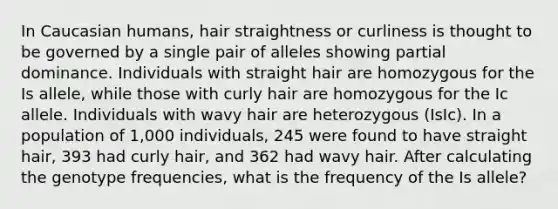 In Caucasian humans, hair straightness or curliness is thought to be governed by a single pair of alleles showing partial dominance. Individuals with straight hair are homozygous for the Is allele, while those with curly hair are homozygous for the Ic allele. Individuals with wavy hair are heterozygous (IsIc). In a population of 1,000 individuals, 245 were found to have straight hair, 393 had curly hair, and 362 had wavy hair. After calculating the genotype frequencies, what is the frequency of the Is allele?