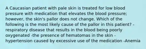 A Caucasian patient with pale skin is treated for low blood pressure with medication that elevates the blood pressure; however, the skin's pallor does not change. Which of the following is the most likely cause of the pallor in this patient? -respiratory disease that results in the blood being poorly oxygenated -the presence of hematomas in the skin -hypertension caused by excessive use of the medication -Anemia