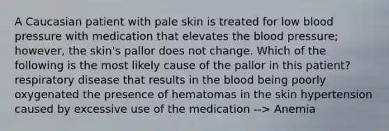 A Caucasian patient with pale skin is treated for low blood pressure with medication that elevates the blood pressure; however, the skin's pallor does not change. Which of the following is the most likely cause of the pallor in this patient? respiratory disease that results in the blood being poorly oxygenated the presence of hematomas in the skin hypertension caused by excessive use of the medication --> Anemia