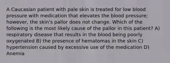 A Caucasian patient with pale skin is treated for low <a href='https://www.questionai.com/knowledge/kD0HacyPBr-blood-pressure' class='anchor-knowledge'>blood pressure</a> with medication that elevates <a href='https://www.questionai.com/knowledge/k7oXMfj7lk-the-blood' class='anchor-knowledge'>the blood</a> pressure; however, the skin's pallor does not change. Which of the following is the most likely cause of the pallor in this patient? A) respiratory disease that results in the blood being poorly oxygenated B) the presence of hematomas in the skin C) hypertension caused by excessive use of the medication D) Anemia